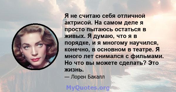 Я не считаю себя отличной актрисой. На самом деле я просто пытаюсь остаться в живых. Я думаю, что я в порядке, и я многому научился, конечно, в основном в театре. Я много лет снимался с фильмами. Но что вы можете