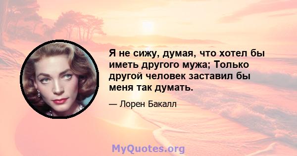 Я не сижу, думая, что хотел бы иметь другого мужа; Только другой человек заставил бы меня так думать.