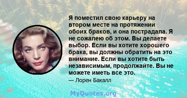 Я поместил свою карьеру на втором месте на протяжении обоих браков, и она пострадала. Я не сожалею об этом. Вы делаете выбор. Если вы хотите хорошего брака, вы должны обратить на это внимание. Если вы хотите быть