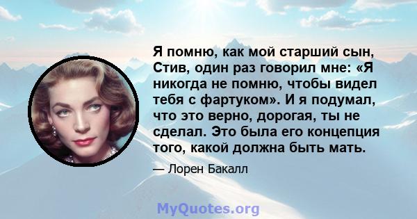 Я помню, как мой старший сын, Стив, один раз говорил мне: «Я никогда не помню, чтобы видел тебя с фартуком». И я подумал, что это верно, дорогая, ты не сделал. Это была его концепция того, какой должна быть мать.