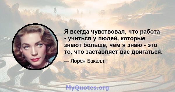 Я всегда чувствовал, что работа - учиться у людей, которые знают больше, чем я знаю - это то, что заставляет вас двигаться.