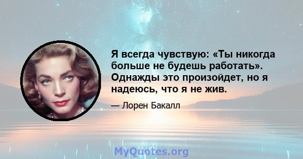 Я всегда чувствую: «Ты никогда больше не будешь работать». Однажды это произойдет, но я надеюсь, что я не жив.