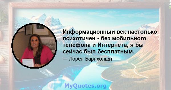 Информационный век настолько психотичен - без мобильного телефона и Интернета, я бы сейчас был бесплатным.