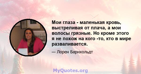 Мои глаза - маленькая кровь, выстреливая от плача, а мои волосы грязные. Но кроме этого я не похож на кого -то, кто в мире разваливается.