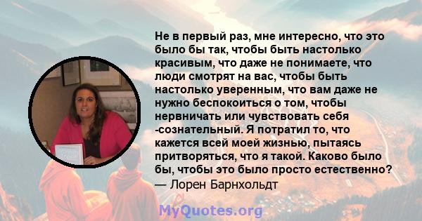 Не в первый раз, мне интересно, что это было бы так, чтобы быть настолько красивым, что даже не понимаете, что люди смотрят на вас, чтобы быть настолько уверенным, что вам даже не нужно беспокоиться о том, чтобы