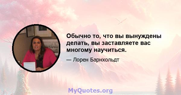 Обычно то, что вы вынуждены делать, вы заставляете вас многому научиться.