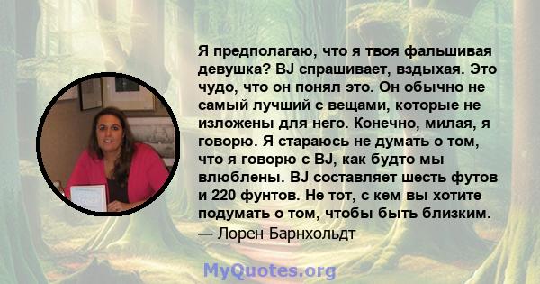 Я предполагаю, что я твоя фальшивая девушка? BJ спрашивает, вздыхая. Это чудо, что он понял это. Он обычно не самый лучший с вещами, которые не изложены для него. Конечно, милая, я говорю. Я стараюсь не думать о том,