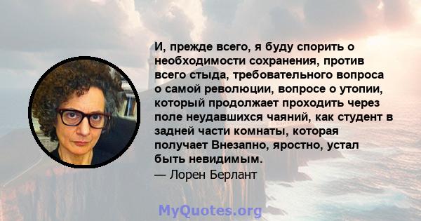 И, прежде всего, я буду спорить о необходимости сохранения, против всего стыда, требовательного вопроса о самой революции, вопросе о утопии, который продолжает проходить через поле неудавшихся чаяний, как студент в