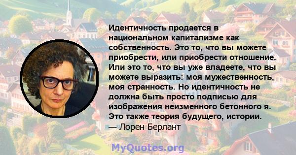 Идентичность продается в национальном капитализме как собственность. Это то, что вы можете приобрести, или приобрести отношение. Или это то, что вы уже владеете, что вы можете выразить: моя мужественность, моя