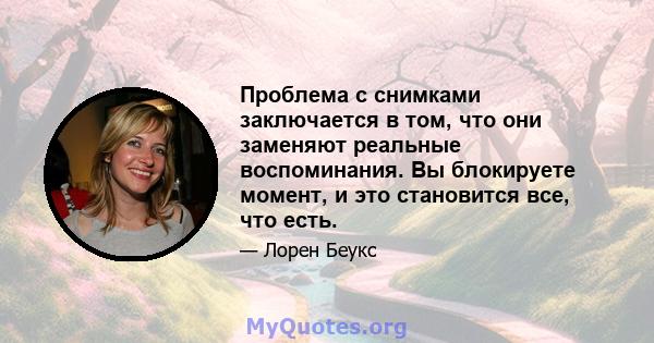 Проблема с снимками заключается в том, что они заменяют реальные воспоминания. Вы блокируете момент, и это становится все, что есть.