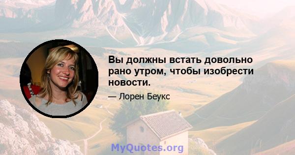 Вы должны встать довольно рано утром, чтобы изобрести новости.