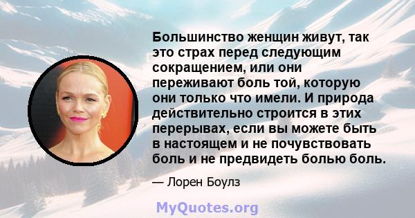 Большинство женщин живут, так это страх перед следующим сокращением, или они переживают боль той, которую они только что имели. И природа действительно строится в этих перерывах, если вы можете быть в настоящем и не