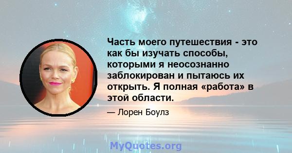 Часть моего путешествия - это как бы изучать способы, которыми я неосознанно заблокирован и пытаюсь их открыть. Я полная «работа» в этой области.