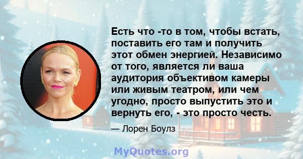 Есть что -то в том, чтобы встать, поставить его там и получить этот обмен энергией. Независимо от того, является ли ваша аудитория объективом камеры или живым театром, или чем угодно, просто выпустить это и вернуть его, 