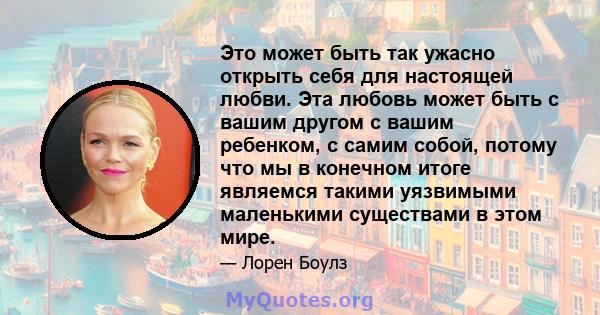 Это может быть так ужасно открыть себя для настоящей любви. Эта любовь может быть с вашим другом с вашим ребенком, с самим собой, потому что мы в конечном итоге являемся такими уязвимыми маленькими существами в этом