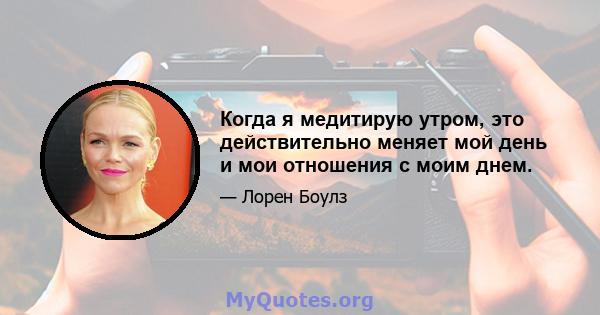 Когда я медитирую утром, это действительно меняет мой день и мои отношения с моим днем.