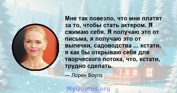 Мне так повезло, что мне платят за то, чтобы стать актером. Я сжимаю себя. Я получаю это от письма, я получаю это от выпечки, садоводства ... кстати, я как бы открываю себя для творческого потока, что, кстати, трудно