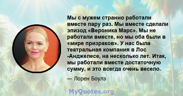 Мы с мужем странно работали вместе пару раз. Мы вместе сделали эпизод «Вероника Марс». Мы не работали вместе, но мы оба были в «мире призраков». У нас была театральная компания в Лос -Анджелесе, на несколько лет. Итак,