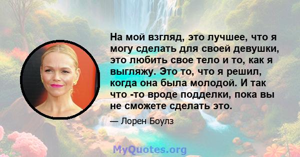 На мой взгляд, это лучшее, что я могу сделать для своей девушки, это любить свое тело и то, как я выгляжу. Это то, что я решил, когда она была молодой. И так что -то вроде подделки, пока вы не сможете сделать это.