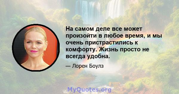 На самом деле все может произойти в любое время, и мы очень пристрастились к комфорту. Жизнь просто не всегда удобна.