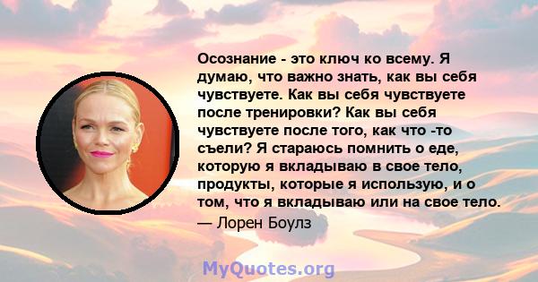 Осознание - это ключ ко всему. Я думаю, что важно знать, как вы себя чувствуете. Как вы себя чувствуете после тренировки? Как вы себя чувствуете после того, как что -то съели? Я стараюсь помнить о еде, которую я