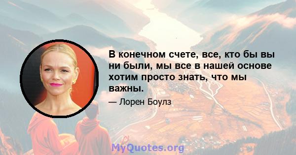 В конечном счете, все, кто бы вы ни были, мы все в нашей основе хотим просто знать, что мы важны.