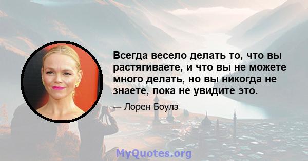 Всегда весело делать то, что вы растягиваете, и что вы не можете много делать, но вы никогда не знаете, пока не увидите это.