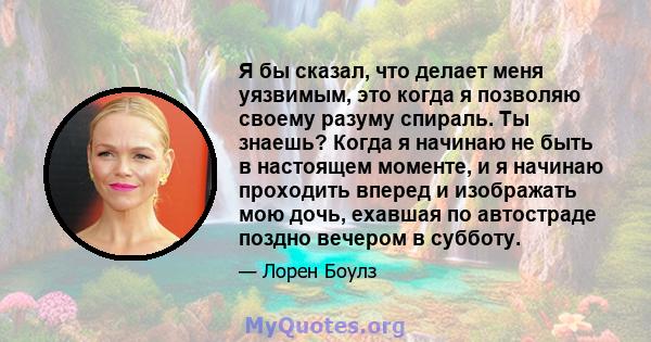 Я бы сказал, что делает меня уязвимым, это когда я позволяю своему разуму спираль. Ты знаешь? Когда я начинаю не быть в настоящем моменте, и я начинаю проходить вперед и изображать мою дочь, ехавшая по автостраде поздно 