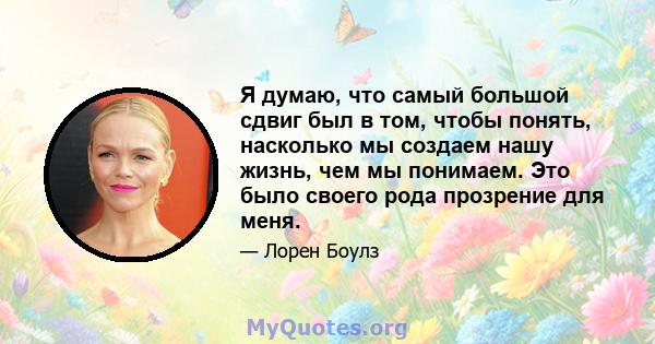 Я думаю, что самый большой сдвиг был в том, чтобы понять, насколько мы создаем нашу жизнь, чем мы понимаем. Это было своего рода прозрение для меня.