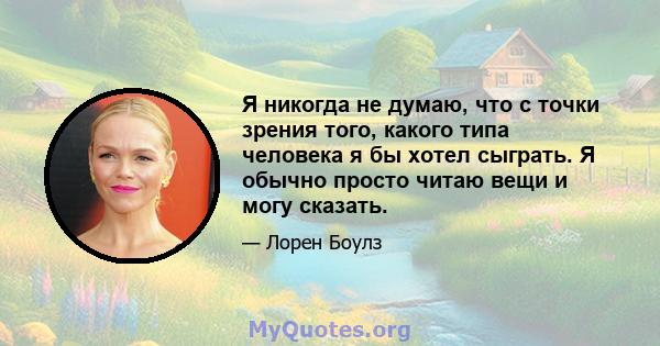 Я никогда не думаю, что с точки зрения того, какого типа человека я бы хотел сыграть. Я обычно просто читаю вещи и могу сказать.