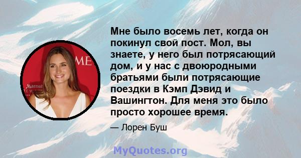 Мне было восемь лет, когда он покинул свой пост. Мол, вы знаете, у него был потрясающий дом, и у нас с двоюродными братьями были потрясающие поездки в Кэмп Дэвид и Вашингтон. Для меня это было просто хорошее время.