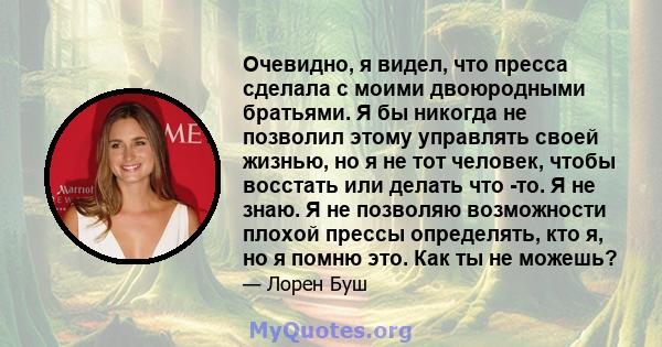 Очевидно, я видел, что пресса сделала с моими двоюродными братьями. Я бы никогда не позволил этому управлять своей жизнью, но я не тот человек, чтобы восстать или делать что -то. Я не знаю. Я не позволяю возможности