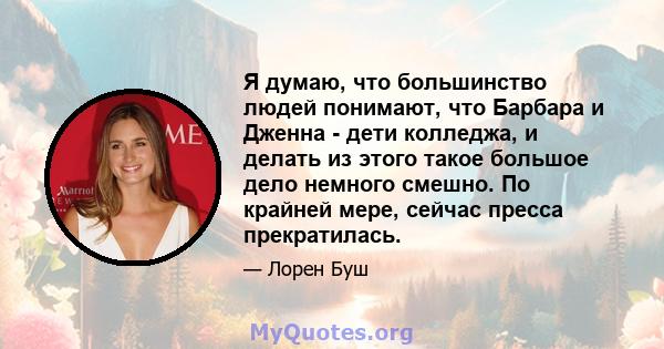 Я думаю, что большинство людей понимают, что Барбара и Дженна - дети колледжа, и делать из этого такое большое дело немного смешно. По крайней мере, сейчас пресса прекратилась.