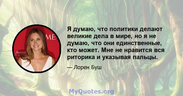 Я думаю, что политики делают великие дела в мире, но я не думаю, что они единственные, кто может. Мне не нравится вся риторика и указывая пальцы.