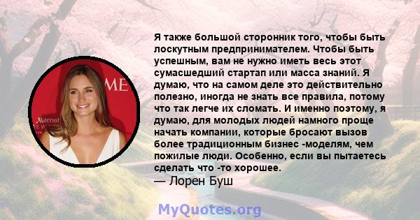 Я также большой сторонник того, чтобы быть лоскутным предпринимателем. Чтобы быть успешным, вам не нужно иметь весь этот сумасшедший стартап или масса знаний. Я думаю, что на самом деле это действительно полезно, иногда 