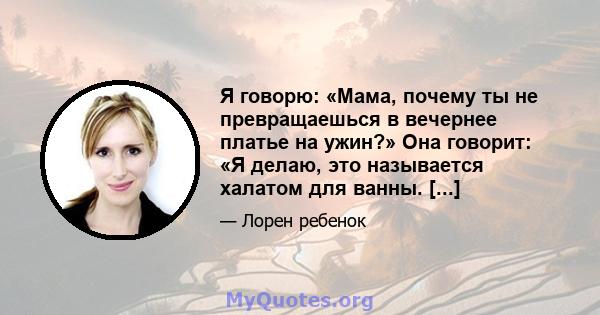 Я говорю: «Мама, почему ты не превращаешься в вечернее платье на ужин?» Она говорит: «Я делаю, это называется халатом для ванны. [...]