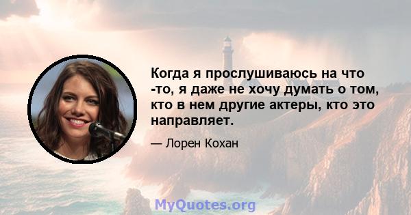 Когда я прослушиваюсь на что -то, я даже не хочу думать о том, кто в нем другие актеры, кто это направляет.