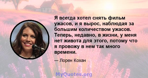 Я всегда хотел снять фильм ужасов, и я вырос, наблюдая за большим количеством ужасов. Теперь, недавно, в жизни, у меня нет живота для этого, потому что я провожу в нем так много времени.