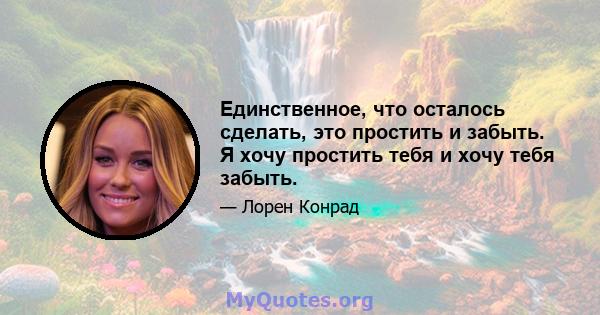 Единственное, что осталось сделать, это простить и забыть. Я хочу простить тебя и хочу тебя забыть.