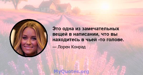 Это одна из замечательных вещей в написании, что вы находитесь в чьей -то голове.