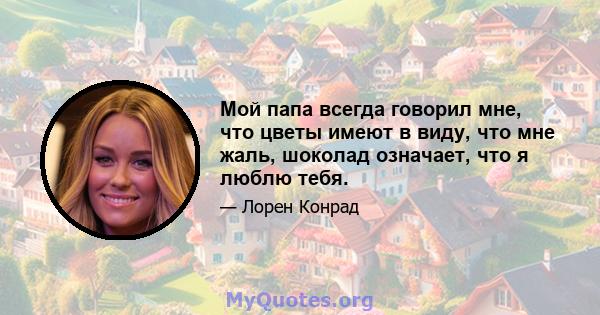 Мой папа всегда говорил мне, что цветы имеют в виду, что мне жаль, шоколад означает, что я люблю тебя.