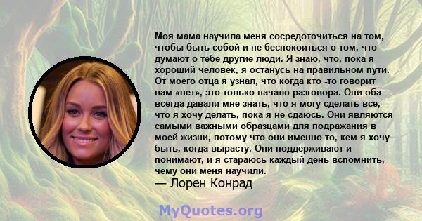 Моя мама научила меня сосредоточиться на том, чтобы быть собой и не беспокоиться о том, что думают о тебе другие люди. Я знаю, что, пока я хороший человек, я останусь на правильном пути. От моего отца я узнал, что когда 