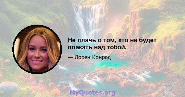 Не плачь о том, кто не будет плакать над тобой.