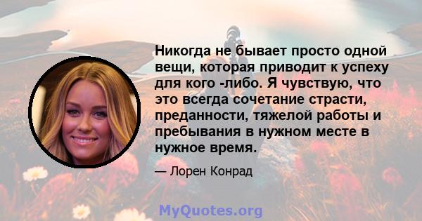 Никогда не бывает просто одной вещи, которая приводит к успеху для кого -либо. Я чувствую, что это всегда сочетание страсти, преданности, тяжелой работы и пребывания в нужном месте в нужное время.