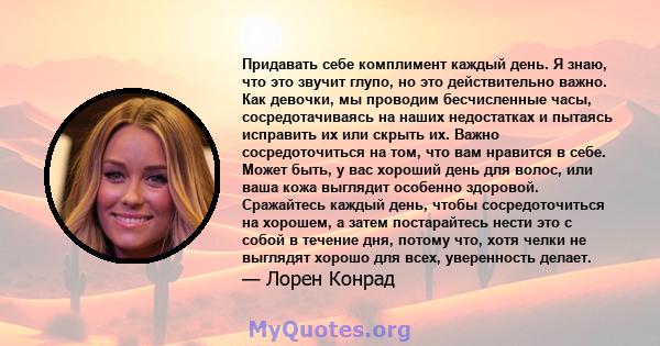 Придавать себе комплимент каждый день. Я знаю, что это звучит глупо, но это действительно важно. Как девочки, мы проводим бесчисленные часы, сосредотачиваясь на наших недостатках и пытаясь исправить их или скрыть их.