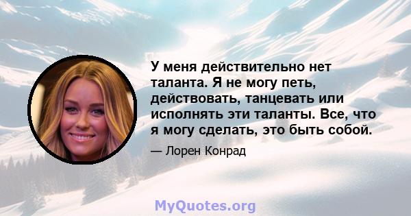 У меня действительно нет таланта. Я не могу петь, действовать, танцевать или исполнять эти таланты. Все, что я могу сделать, это быть собой.