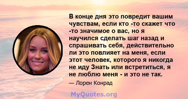 В конце дня это повредит вашим чувствам, если кто -то скажет что -то значимое о вас, но я научился сделать шаг назад и спрашивать себя, действительно ли это повлияет на меня, если этот человек, которого я никогда не иду 