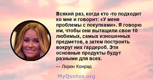 Всякий раз, когда кто -то подходит ко мне и говорит: «У меня проблемы с покупками». Я говорю им, чтобы они вытащили свои 10 любимых, самых изношенных предметов, а затем построить вокруг них гардероб. Эти основные