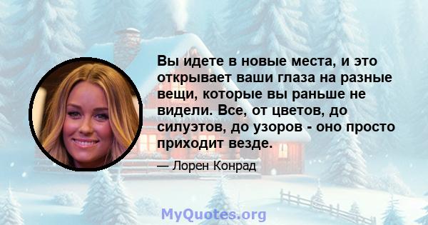 Вы идете в новые места, и это открывает ваши глаза на разные вещи, которые вы раньше не видели. Все, от цветов, до силуэтов, до узоров - оно просто приходит везде.