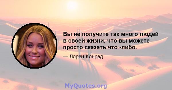 Вы не получите так много людей в своей жизни, что вы можете просто сказать что -либо.